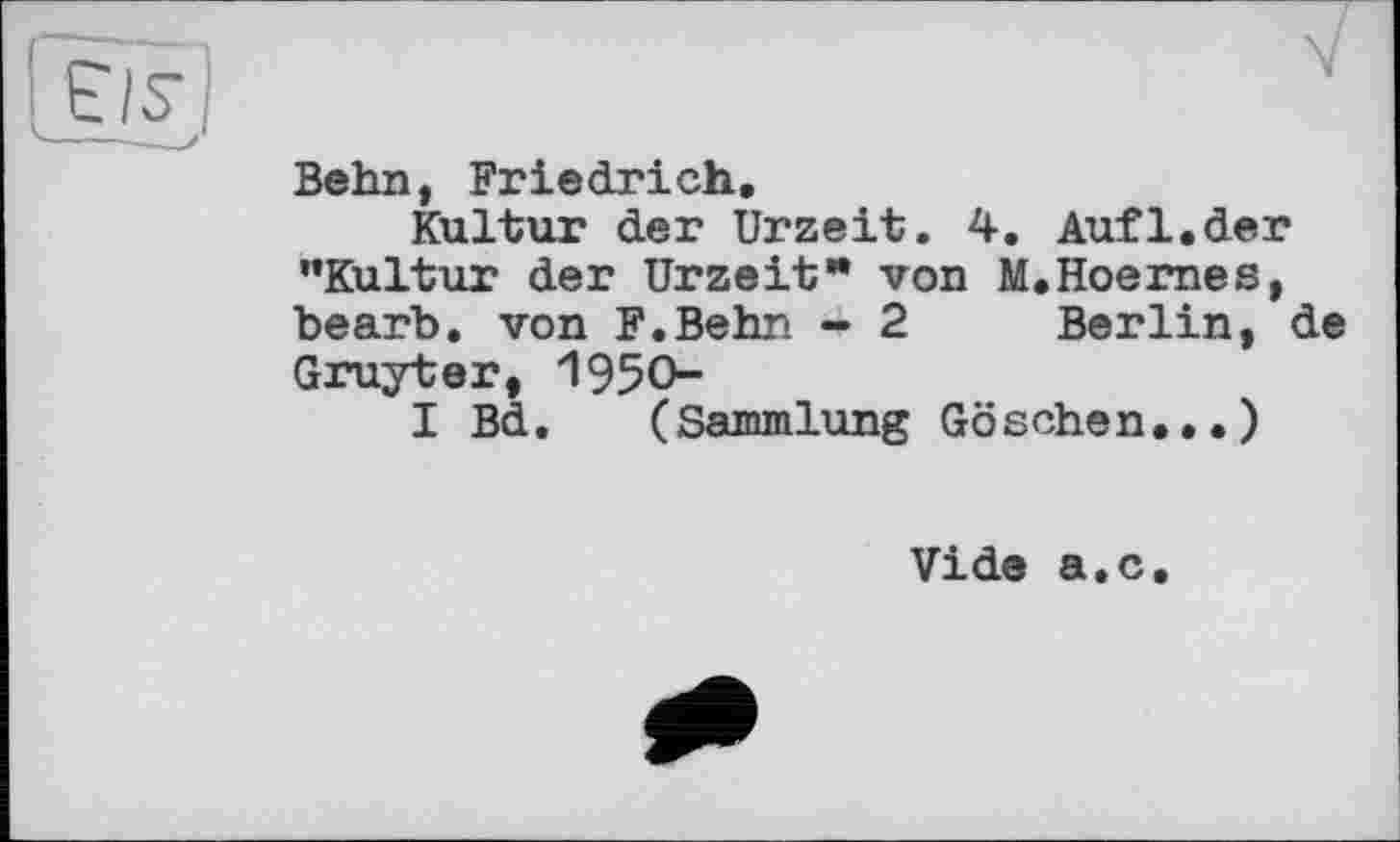 ﻿Behn, Friedrich.
Kultur der Urzeit. 4. Auf1.der ’’Kultur der Urzeit* von M.Hoernes, bearb. von F.Behn - 2 Berlin, de Gruyter, 1950-
I Bd. (Sammlung Göschen...)
Vide a.c.